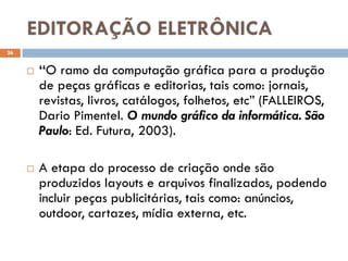 EDITORAÇÃO ELETRÔNICA
26


        “O ramo da computação gráfica para a produção
         de peças gráficas e editorias, tais como: jornais,
         revistas, livros, catálogos, folhetos, etc” (FALLEIROS,
         Dario Pimentel. O mundo gráfico da informática. São
         Paulo: Ed. Futura, 2003).

        A etapa do processo de criação onde são
         produzidos layouts e arquivos finalizados, podendo
         incluir peças publicitárias, tais como: anúncios,
         outdoor, cartazes, mídia externa, etc.
 