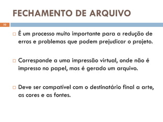 FECHAMENTO DE ARQUIVO
32


        É um processo muito importante para a redução de
         erros e problemas que podem prejudicar o projeto.

        Corresponde a uma impressão virtual, onde não é
         impresso no papel, mas é gerado um arquivo.

        Deve ser compatível com o destinatário final a arte,
         as cores e as fontes.
 