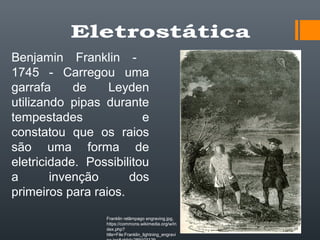 Benjamin Franklin -
1745 - Carregou uma
garrafa de Leyden
utilizando pipas durante
tempestades e
constatou que os raios
são uma forma de
eletricidade. Possibilitou
a invenção dos
primeiros para raios.
Franklin relâmpago engraving.jpg,
https://commons.wikimedia.org/w/in
dex.php?
title=File:Franklin_lightning_engravi
 