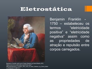 Benjamin Franklin -
1750 – estabeleceu os
termos “eletricidade
positiva” e “eletricidade
negativa” assim como
as propriedades de
atração e repulsão entre
corpos carregados.
Benjamin Franklin with bust of Isaac Newton by David Martin.JPG,
https://commons.wikimedia.org/w/index.php?
title=File:Benjamin_Franklin_with_bust_of_Isaac_Newton_by_David_Marti
n.JPG&oldid=319801511
 