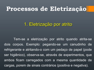 Processos de Eletrização
1. Eletrização por atrito1. Eletrização por atrito
Tem-se a eletrização por atrito quando atrita-se
dois corpos. Exemplo: pegando-se um canudinho de
refrigerante e atritando-o com um pedaço de papel (pode
ser higiênico), observa-se, através de experimentos, que
ambos ficam carregados com a mesma quantidade de
cargas, porem de sinais contrários (positiva e negativa).
 