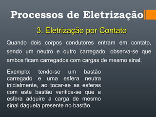 Quando dois corpos condutores entram em contato,
sendo um neutro e outro carregado, observa-se que
ambos ficam carregados com cargas de mesmo sinal.
Processos de Eletrização
3. Eletrização por Contato3. Eletrização por Contato
Exemplo: tendo-se um bastão
carregado e uma esfera neutra
inicialmente, ao tocar-se as esferas
com este bastão verifica-se que a
esfera adquire a carga de mesmo
sinal daquela presente no bastão.
 