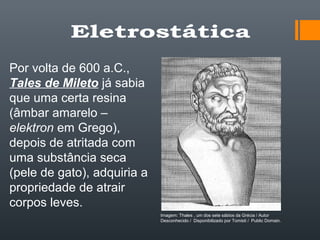 Por volta de 600 a.C.,
Tales de Mileto já sabia
que uma certa resina
(âmbar amarelo –
elektron em Grego),
depois de atritada com
uma substância seca
(pele de gato), adquiria a
propriedade de atrair
corpos leves.
Imagem: Thales , um dos sete sábios da Grécia / Autor
Desconhecido / Disponibilizado por Tomisti / Public Domain.
 