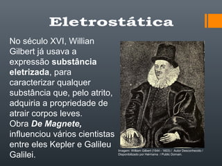 No século XVI, Willian
Gilbert já usava a
expressão substância
eletrizada, para
caracterizar qualquer
substância que, pelo atrito,
adquiria a propriedade de
atrair corpos leves.
Obra De Magnete,
influenciou vários cientistas
entre eles Kepler e Galileu
Galilei.
Imagem: William Gilbert (1544 - 1603) / Autor Desconhecido /
Disponibilizado por Hel-hama / Public Domain.
 