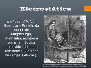 Em 1672, Otto Von
Guericke – Prefeito da
cidade de
Magdeburgo,
Alemanha, montou a
primeira máquina
eletrostática de que se
tem notícia (Gerador
de cargas elétricas).
O primeiro gerador eletrostático, inventado pelo físico alemão Otto von
Guericke, em 1672. http://www.hydroelectricite.ca/en/info-images.php?id=229
 