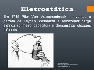 Em 1745 Piter Van Musschenbroek – inventou a
garrafa de Leyden, destinada a armazenar carga
elétrica (primeiro capacitor) e demonstrou choques
elétricos.
Garrafa de Leyden -
http://www.geocities.ws/saladefisica
5/leituras/leyden10.jpg
 