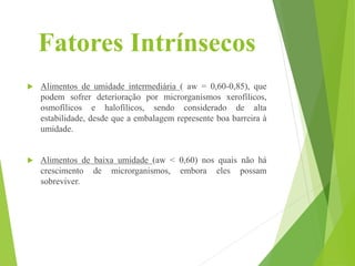 Fatores Intrínsecos
 Alimentos de umidade intermediária ( aw = 0,60-0,85), que
podem sofrer deterioração por microrganismos xerofílicos,
osmofílicos e halofílicos, sendo considerado de alta
estabilidade, desde que a embalagem represente boa barreira à
umidade.
 Alimentos de baixa umidade (aw < 0,60) nos quais não há
crescimento de microrganismos, embora eles possam
sobreviver.
 