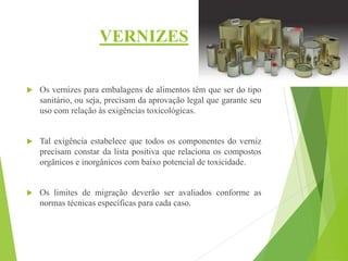 VERNIZES
 Os vernizes para embalagens de alimentos têm que ser do tipo
sanitário, ou seja, precisam da aprovação legal que garante seu
uso com relação às exigências toxicológicas.
 Tal exigência estabelece que todos os componentes do verniz
precisam constar da lista positiva que relaciona os compostos
orgânicos e inorgânicos com baixo potencial de toxicidade.
 Os limites de migração deverão ser avaliados conforme as
normas técnicas específicas para cada caso.
 