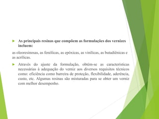  As principais resinas que compõem as formulações dos vernizes
incluem:
as oleoresinosas, as fenólicas, as epóxicas, as vinílicas, as butadiênicas e
as acrílicas.
 Através do ajuste da formulação, obtém-se as características
necessárias à adequação do verniz aos diversos requisitos técnicos
como: eficiência como barreira de proteção, flexibilidade, aderência,
custo, etc. Algumas resinas são misturadas para se obter um verniz
com melhor desempenho.
 