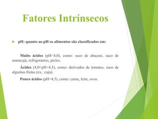 Fatores Intrínsecos
 pH: quanto ao pH os alimentos são classificados em:
Muito ácidos (pH<4,0), como: suco de abacaxi, suco de
maracujá, refrigerantes, picles.
Ácidos (4,0<pH<4,5), como: derivados de tomates, suco de
algumas frutas (ex.: caju).
Pouco ácidos (pH>4,5), como: carne, leite, ovos.
 