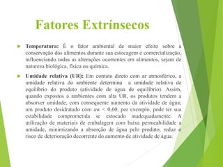 Fatores Extrínsecos
 Temperatura: É o fator ambiental de maior efeito sobre a
conservação dos alimentos durante sua estocagem e comercialização,
influenciando todas as alterações ocorrentes em alimentos, sejam de
natureza biológica, física ou química.
 Umidade relativa (UR): Em contato direto com ar atmosférico, a
umidade relativa do ambiente determina a umidade relativa de
equilíbrio do produto (atividade de água de equilíbrio). Assim,
quando expostos a ambientes com alta UR, os produtos tendem a
absorver umidade, com consequente aumento da atividade de água;
um produto desidratado com aw < 0,60, por exemplo, pode ter sua
estabilidade comprometida se estocado inadequadamente. A
utilização de materiais de embalagem com baixa permeabilidade a
umidade, minimizando a absorção de água pelo produto, reduz o
risco de deterioração decorrente do aumento de atividade de água.
 