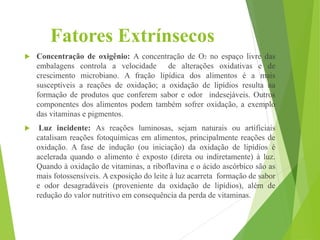 Fatores Extrínsecos
 Concentração de oxigênio: A concentração de O2 no espaço livre das
embalagens controla a velocidade de alterações oxidativas e de
crescimento microbiano. A fração lipídica dos alimentos é a mais
susceptíveis a reações de oxidação; a oxidação de lipídios resulta na
formação de produtos que conferem sabor e odor indesejáveis. Outros
componentes dos alimentos podem também sofrer oxidação, a exemplo
das vitaminas e pigmentos.
 Luz incidente: As reações luminosas, sejam naturais ou artificiais
catalisam reações fotoquímicas em alimentos, principalmente reações de
oxidação. A fase de indução (ou iniciação) da oxidação de lipídios é
acelerada quando o alimento é exposto (direta ou indiretamente) à luz.
Quando à oxidação de vitaminas, a riboflavina e o ácido ascórbico são as
mais fotossensíveis. A exposição do leite à luz acarreta formação de sabor
e odor desagradáveis (proveniente da oxidação de lipídios), além de
redução do valor nutritivo em consequência da perda de vitaminas.
 