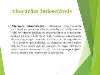 Alterações Indesejáveis
 Alterações microbiológicas: Alimentos comercialmente
esterilizados e acondicionados em embalagens metálicas ou de
vidro só sofrerão deterioração microbiológica se o tratamento
térmico for insuficiente ou se houver falhas na hermeticidade
da embalagem que permitam a entrada de microrganismos.
Para produtos pasteurizados, as alterações microbiológicas
dependem da composição do alimento, da carga microbiana
sobrevivente ao tratamento térmico, de contaminações após o
processamento e da temperatura de estocagem.
 