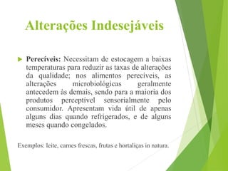 Alterações Indesejáveis
 Perecíveis: Necessitam de estocagem a baixas
temperaturas para reduzir as taxas de alterações
da qualidade; nos alimentos perecíveis, as
alterações microbiológicas geralmente
antecedem às demais, sendo para a maioria dos
produtos perceptível sensorialmente pelo
consumidor. Apresentam vida útil de apenas
alguns dias quando refrigerados, e de alguns
meses quando congelados.
Exemplos: leite, carnes frescas, frutas e hortaliças in natura.
 