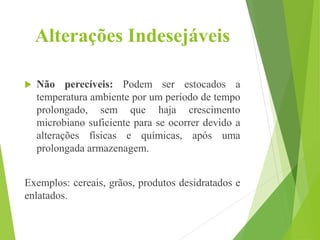 Alterações Indesejáveis
 Não perecíveis: Podem ser estocados a
temperatura ambiente por um período de tempo
prolongado, sem que haja crescimento
microbiano suficiente para se ocorrer devido a
alterações físicas e químicas, após uma
prolongada armazenagem.
Exemplos: cereais, grãos, produtos desidratados e
enlatados.
 
