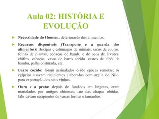 Aula 02: HISTÓRIA E
EVOLUÇÃO
 Necessidade do Homem: deterioração dos alimentos.
 Recursos disponíveis (Transporte e a guarda dos
alimentos): Bexigas e estômagos de animais, sacos de couros,
folhas de plantas, pedaços de bambu e de ocos de árvores,
chifres, cabaças, vasos de barro cozido, cestos de cipó, de
bambu, palha costurada, etc.
 Barro cozido: foram assinalados desde épocas remotas; os
egípcios usavam recipientes elaborados com argila do Nilo,
para exportação dos seus vinhos.
 Ouro e a prata: depois de fundidos em lingotes, eram
martelados por antigos chineses, que das chapas obtidas,
fabricavam recipientes de varias formas e tamanhos.
 
