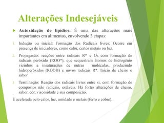 Alterações Indesejáveis
 Autoxidação de lipídios: É uma das alterações mais
importantes em alimentos, envolvendo 3 etapas:
1. Indução ou inicial: Formação dos Radicais livres; Ocorre em
presença de iniciadores, como calor, certos metais ou luz.
2. Propagação: reações entre radicais R* e O2, com formação de
radicais peróxido (ROO*), que sequestram átomos de hidrogênio
vizinhos a insaturações de outras moléculas, produzindo
hidroperóxidos (ROOH) e novos radicais R*. Inicio de cheiro e
sabor.
3. Terminação: Reação dos radicais livres entre si, com formação de
compostos não radicais, estáveis. Há fortes alterações de cheiro,
sabor, cor, viscosidade e sua composição.
É acelerada pelo calor, luz, umidade e metais (ferro e cobre).
 