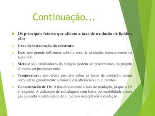 Continuação...
 Os principais fatores que afetam a taxa de oxidação de lipídios
são:
1. Grau de instauração do substrato;
2. Luz: tem grande influência sobre a taxa de oxidação, especialmente na
faixa UV.
3. Metais: são catalisadores da inibição podem ser provenientes do próprio
alimento ou processamento.
4. Temperatura: tem efeito positivo sobre as taxas de oxidação, assim
como afeta grandemente a maioria das alterações em alimentos.
5. Concentração de O2: Afeta diretamente a taxa de oxidação, já que o O2
é reagente. A utilização de embalagens com baixa permeabilidade a esse
gás aumenta a estabilidade de alimentos susceptíveis a oxidação.
 
