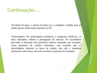 Continuação...
6. Atividade de água: a valores de baixa aw, a oxidação é rápida, pois os
ácidos graxos estão muito expostos ao O2;
7. Antioxidantes: Os antioxidantes primários ( compostos fenólicos, os
mais utilizados) inibem a propagação de radicais. Os secundários
previnem a formação dos primeiros radicais (atuando, por exemplo,
como quelantes de metais) entretanto, vale ressaltar que os
antioxidantes reduzem as taxas de reação, mas não a impedem
totalmente; além disso, eles não revertem o processo de oxidação.
 