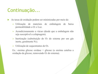 Continuação...
 As taxas de oxidação podem ser minimizadas por meio de:
 Utilização de materiais de embalagem de baixa
permeabilidade a O2 e Luz.
 Acondicionamento a vácuo (desde que a embalagem não
seja susceptível a colapsagem).
 Inertização (substituição do O2 do sistema por um gás
inerte, geralmente N2).
 Utilização de sequestrantes de O2.
Ex.: enzima glicose oxidase + glicose (a enzima catalisa a
oxidação da glicose, removendo O2 do sistema).
 