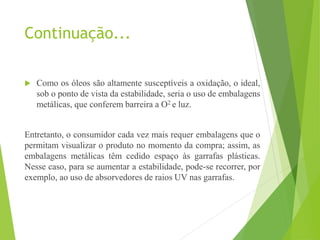 Continuação...
 Como os óleos são altamente susceptíveis a oxidação, o ideal,
sob o ponto de vista da estabilidade, seria o uso de embalagens
metálicas, que conferem barreira a O2 e luz.
Entretanto, o consumidor cada vez mais requer embalagens que o
permitam visualizar o produto no momento da compra; assim, as
embalagens metálicas têm cedido espaço às garrafas plásticas.
Nesse caso, para se aumentar a estabilidade, pode-se recorrer, por
exemplo, ao uso de absorvedores de raios UV nas garrafas.
 