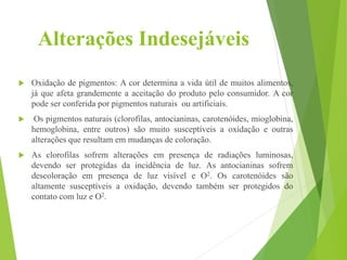 Alterações Indesejáveis
 Oxidação de pigmentos: A cor determina a vida útil de muitos alimentos,
já que afeta grandemente a aceitação do produto pelo consumidor. A cor
pode ser conferida por pigmentos naturais ou artificiais.
 Os pigmentos naturais (clorofilas, antocianinas, carotenóides, mioglobina,
hemoglobina, entre outros) são muito susceptíveis a oxidação e outras
alterações que resultam em mudanças de coloração.
 As clorofilas sofrem alterações em presença de radiações luminosas,
devendo ser protegidas da incidência de luz. As antocianinas sofrem
descoloração em presença de luz visível e O2. Os carotenóides são
altamente susceptíveis a oxidação, devendo também ser protegidos do
contato com luz e O2.
 