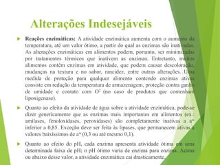 Alterações Indesejáveis
 Reações enzimáticas: A atividade enzimática aumenta com o aumento da
temperatura, até um valor ótimo, a partir do qual as enzimas são inativadas.
As alterações enzimáticas em alimentos podem, portanto, ser minimizadas
por tratamentos térmicos que inativem as enzimas. Entretanto, muitos
alimentos contêm enzimas em atividade, que podem causar descoloração,
mudanças na textura e no sabor, rancidez, entre outras alterações. Uma
medida de proteção para qualquer alimento contendo enzimas ativas
consiste em redução da temperatura de armazenagem, proteção contra ganho
de umidade e contato com O2 (no caso de produtos que contenham
lipoxigenase).
 Quanto ao efeito da atividade de água sobre a atividade enzimática, pode-se
dizer genericamente que as enzimas mais importantes em alimentos (ex.:
amilases, fenoloxidases, peroxidases) são completamente inativas a aw
inferior a 0,85. Exceção deve ser feita às lipases, que permanecem ativas a
valores baixíssimos de aw (0,3 ou até mesmo 0,1).
 Quanto ao efeito do pH, cada enzima apresenta atividade ótima em uma
determinada faixa de pH; o pH ótimo varia de enzima para enzima. Acima
ou abaixo desse valor, a atividade enzimática cai drasticamente.
 