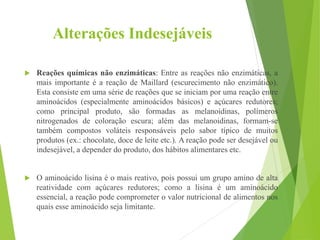 Alterações Indesejáveis
 Reações químicas não enzimáticas: Entre as reações não enzimáticas, a
mais importante é a reação de Maillard (escurecimento não enzimático).
Esta consiste em uma série de reações que se iniciam por uma reação entre
aminoácidos (especialmente aminoácidos básicos) e açúcares redutores;
como principal produto, são formadas as melanoidinas, polímeros
nitrogenados de coloração escura; além das melanoidinas, formam-se
também compostos voláteis responsáveis pelo sabor típico de muitos
produtos (ex.: chocolate, doce de leite etc.). A reação pode ser desejável ou
indesejável, a depender do produto, dos hábitos alimentares etc.
 O aminoácido lisina é o mais reativo, pois possui um grupo amino de alta
reatividade com açúcares redutores; como a lisina é um aminoácido
essencial, a reação pode comprometer o valor nutricional de alimentos nos
quais esse aminoácido seja limitante.
 