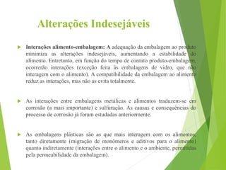 Alterações Indesejáveis
 Interações alimento-embalagem: A adequação da embalagem ao produto
minimiza as alterações indesejáveis, aumentando a estabilidade do
alimento. Entretanto, em função do tempo de contato produto-embalagem,
ocorrerão interações (exceção feita às embalagens de vidro, que não
interagem com o alimento). A compatibilidade da embalagem ao alimento
reduz as interações, mas não as evita totalmente.
 As interações entre embalagens metálicas e alimentos traduzem-se em
corrosão (a mais importante) e sulfuração. As causas e consequências do
processo de corrosão já foram estudadas anteriormente.
 As embalagens plásticas são as que mais interagem com os alimentos,
tanto diretamente (migração de monômeros e aditivos para o alimento)
quanto indiretamente (interações entre o alimento e o ambiente, permitidas
pela permeabilidade da embalagem).
 