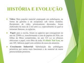 HISTÓRIA E EVOLUÇÃO
 Vidro: Mais popular material empregado em embalagens, na
forma de garrafas e de recipientes sob vários modelos.
Recipientes de vidro, artisticamente decorados, foram
elaborados há mais de 2 mil anos a.c; especialmente na qual se
tornaram famosas, os egípcios.
 Papel: para a escrita, foram os egípcios que conseguiram no
ano de 22000 a.c, transformando a cana de papiros do Nilo, em
folhas de fibras comprimidas, no ano 123 a.c os chineses
obtiveram o papel, com fibra de seda; O chinês Tsai Lun, no
ano 105, fabricou papel com celulose da casca da amoreira.
 Crescimento Industrial: Substituição das embalagens
primitivas por outras mais funcionais e de material de maior
potencialidade protetora.
 
