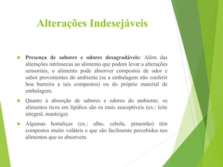 Alterações Indesejáveis
 Presença de sabores e odores desagradáveis: Além das
alterações intrínsecas ao alimento que podem levar a alterações
sensoriais, o alimento pode absorver compostos de odor e
sabor provenientes do ambiente (se a embalagem não conferir
boa barreira a tais compostos) ou do próprio material de
embalagem.
 Quanto à absorção de sabores e odores do ambiente, os
alimentos ricos em lipídios são os mais susceptíveis (ex.: leite
integral, manteiga).
 Algumas hortaliças (ex.: alho, cebola, pimentão) têm
compostos muito voláteis e que são facilmente percebidos nos
alimentos que os absorvem.
 