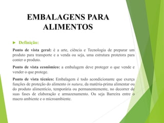 EMBALAGENS PARA
ALIMENTOS
 Definição:
Ponto de vista geral: é a arte, ciência e Tecnologia de preparar um
produto para transporte e a venda ou seja, uma estrutura protetora para
conter o produto.
Ponto de vista econômico: a embalagem deve proteger o que vende e
vender o que protege.
Ponto de vista técnico: Embalagem é todo acondicionante que exerça
funções de proteção do alimento in natura, da matéria-prima alimentar ou
do produto alimentício, temporária ou permanentemente, no decorrer de
suas fases de elaboração e armazenamento. Ou seja Barreira entre o
macro ambiente e o microambiente.
 