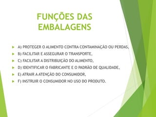 FUNÇÕES DAS
EMBALAGENS
 A) PROTEGER O ALIMENTO CONTRA CONTAMINAÇÃO OU PERDAS,
 B) FACILITAR E ASSEGURAR O TRANSPORTE,
 C) FACILITAR A DISTRIBUIÇÃO DO ALIMENTO,
 D) IDENTIFICAR O FABRICANTE E O PADRÃO DE QUALIDADE,
 E) ATRAIR A ATENÇÃO DO CONSUMIDOR,
 F) INSTRUIR O CONSUMIDOR NO USO DO PRODUTO.
 