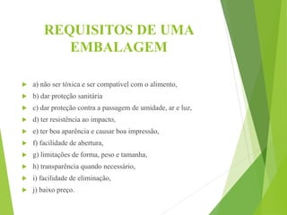 REQUISITOS DE UMA
EMBALAGEM
 a) não ser tóxica e ser compatível com o alimento,
 b) dar proteção sanitária
 c) dar proteção contra a passagem de umidade, ar e luz,
 d) ter resistência ao impacto,
 e) ter boa aparência e causar boa impressão,
 f) facilidade de abertura,
 g) limitações de forma, peso e tamanha,
 h) transparência quando necessário,
 i) facilidade de eliminação,
 j) baixo preço.
 