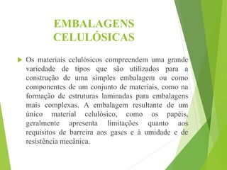 EMBALAGENS
CELULÓSICAS
 Os materiais celulósicos compreendem uma grande
variedade de tipos que são utilizados para a
construção de uma simples embalagem ou como
componentes de um conjunto de materiais, como na
formação de estruturas laminadas para embalagens
mais complexas. A embalagem resultante de um
único material celulósico, como os papéis,
geralmente apresenta limitações quanto aos
requisitos de barreira aos gases e à umidade e de
resistência mecânica.
 