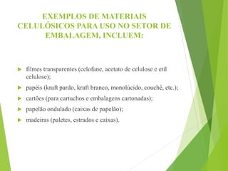 EXEMPLOS DE MATERIAIS
CELULÓSICOS PARA USO NO SETOR DE
EMBALAGEM, INCLUEM:
 filmes transparentes (celofane, acetato de celulose e etil
celulose);
 papéis (kraft pardo, kraft branco, monolúcido, couchê, etc.);
 cartões (para cartuchos e embalagens cartonadas);
 papelão ondulado (caixas de papelão);
 madeiras (paletes, estrados e caixas).
 
