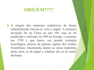 ORIGEM????
 A origem dos materiais celulósicos de forma
industrializada iniciou-se com o papel. A primeira
invenção foi na China no ano 105, mas só foi
produzido e utilizado em 950 na Europa, e somente
em 1799 é que houve sua grande evolução
tecnológica, através da patente inglesa dos irmãos
Fourdrinier. Atualmente, dentre as várias indústrias
deste setor, as de papel e celulose são as de maior
destaque.
 