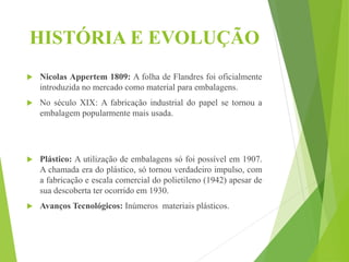 HISTÓRIA E EVOLUÇÃO
 Nicolas Appertem 1809: A folha de Flandres foi oficialmente
introduzida no mercado como material para embalagens.
 No século XIX: A fabricação industrial do papel se tornou a
embalagem popularmente mais usada.
 Plástico: A utilização de embalagens só foi possível em 1907.
A chamada era do plástico, só tornou verdadeiro impulso, com
a fabricação e escala comercial do polietileno (1942) apesar de
sua descoberta ter ocorrido em 1930.
 Avanços Tecnológicos: Inúmeros materiais plásticos.
 