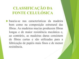 CLASSIFICAÇÃO DA
FONTE CELULÓSICA
 baseia-se nas características da madeira
bem como na composição estrutural das
fibras. As madeiras macias produzem fibras
longas e de maior resistência mecânica e,
ao contrário, as madeiras duras consistem
de fibras curtas e são utilizadas para a
fabricação de papéis mais finos e de menor
resistência.
 