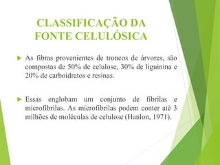 CLASSIFICAÇÃO DA
FONTE CELULÓSICA
 As fibras provenientes de troncos de árvores, são
compostas de 50% de celulose, 30% de liguinina e
20% de carboidratos e resinas.
 Essas englobam um conjunto de fibrilas e
microfibrilas. As microfibrilas podem conter até 3
milhões de moléculas de celulose (Hanlon, 1971).
 
