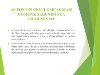 AS FONTES CELULÓSICAS MAIS
COMUNS, SEGUNDO SUA
ORIGEM, SÃO:
 celulose de árvores resinosas: são plantas resinosas, coníferas,
de fibras longas, utilizadas para a obtenção de materiais com
alta resistência mecânica, sendo o Pinus elliottii, a espécie
mais utilizada.
 celulose de árvores folhosas: são plantas de tronco duro e com
fibras mais curtas do que a anterior, utilizada para a obtenção
de material com menor resistência mecânica, sendo as várias
espécies de eucaliptos as mais economicamente utilizadas.
 