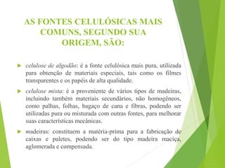 AS FONTES CELULÓSICAS MAIS
COMUNS, SEGUNDO SUA
ORIGEM, SÃO:
 celulose de algodão: é a fonte celulósica mais pura, utilizada
para obtenção de materiais especiais, tais como os filmes
transparentes e os papéis de alta qualidade.
 celulose mista: é a proveniente de vários tipos de madeiras,
incluindo também materiais secundários, não homogêneos,
como palhas, folhas, bagaço de cana e fibras, podendo ser
utilizadas pura ou misturada com outras fontes, para melhorar
suas características mecânicas.
 madeiras: constituem a matéria-prima para a fabricação de
caixas e paletes, podendo ser do tipo madeira maciça,
aglomerada e compensada.
 