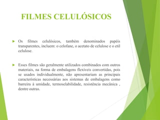 FILMES CELULÓSICOS
 Os filmes celulósicos, também denominados papéis
transparentes, incluem: o celofane, o acetato de celulose e o etil
celulose.
 Esses filmes são geralmente utilizados combinados com outros
materiais, na forma de embalagens flexíveis convertidas, pois
se usados individualmente, não apresentariam as principais
características necessárias aos sistemas de embalagens como
barreira à umidade, termoselabilidade, resistência mecânica ,
dentre outras.
 
