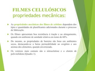 FILMES CELULÓSICOS
propriedades mecânicas:
 As propriedades mecânicas dos filmes de celofane dependem dos
tipos e quantidades de plastificantes adicionados durante o processo
de fabricação.
 Os filmes apresentam boa resistência à tração e ao alongamento,
quando em ambiente de umidade relativa em torno de 60%.
 Do mesmo, as propriedades de barreira são boas em ambientes
secos, destacando-se a baixa permeabilidade ao oxigênio e aos
aromas dos alimentos, quando envernizado.
 Os vernizes mais comuns são o nitrocelulose e o cloreto de
polivinilideno (Quadro 1).
 
