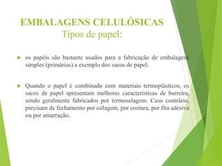 EMBALAGENS CELULÓSICAS
Tipos de papel:
 os papéis são bastante usados para a fabricação de embalagens
simples (primárias) a exemplo dos sacos de papel.
 Quando o papel é combinado com materiais termoplásticos, os
sacos de papel apresentam melhores características de barreira,
sendo geralmente fabricados por termoselagem. Caso contrário,
precisam de fechamento por colagem, por costura, por fita adesiva
ou por amarração.
 