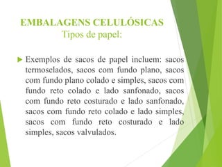 EMBALAGENS CELULÓSICAS
Tipos de papel:
 Exemplos de sacos de papel incluem: sacos
termoselados, sacos com fundo plano, sacos
com fundo plano colado e simples, sacos com
fundo reto colado e lado sanfonado, sacos
com fundo reto costurado e lado sanfonado,
sacos com fundo reto colado e lado simples,
sacos com fundo reto costurado e lado
simples, sacos valvulados.
 