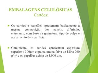 EMBALAGENS CELULÓSICAS
Cartões:
 Os cartões e papelões apresentam basicamente a
mesma composição dos papéis, diferindo,
entretanto, com base na gramatura, tipo de polpa e
acabamento da superfície.
 Geralmente, os cartões apresentam espessura
superior a 300μm e gramatura na faixa de 120 a 700
g/m2 e os papelões acima de 1.000 μm.
 