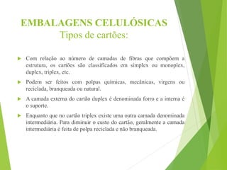 EMBALAGENS CELULÓSICAS
Tipos de cartões:
 Com relação ao número de camadas de fibras que compõem a
estrutura, os cartões são classificados em simplex ou monoplex,
duplex, triplex, etc.
 Podem ser feitos com polpas químicas, mecânicas, virgens ou
reciclada, branqueada ou natural.
 A camada externa do cartão duplex é denominada forro e a interna é
o suporte.
 Enquanto que no cartão triplex existe uma outra camada denominada
intermediária. Para diminuir o custo do cartão, geralmente a camada
intermediária é feita de polpa reciclada e não branqueada.
 