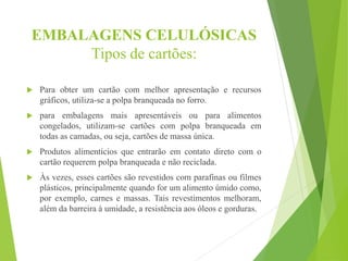 EMBALAGENS CELULÓSICAS
Tipos de cartões:
 Para obter um cartão com melhor apresentação e recursos
gráficos, utiliza-se a polpa branqueada no forro.
 para embalagens mais apresentáveis ou para alimentos
congelados, utilizam-se cartões com polpa branqueada em
todas as camadas, ou seja, cartões de massa única.
 Produtos alimentícios que entrarão em contato direto com o
cartão requerem polpa branqueada e não reciclada.
 Às vezes, esses cartões são revestidos com parafinas ou filmes
plásticos, principalmente quando for um alimento úmido como,
por exemplo, carnes e massas. Tais revestimentos melhoram,
além da barreira à umidade, a resistência aos óleos e gorduras.
 