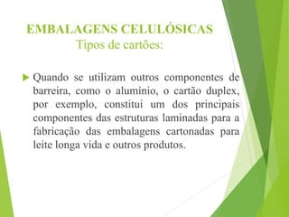 EMBALAGENS CELULÓSICAS
Tipos de cartões:
 Quando se utilizam outros componentes de
barreira, como o alumínio, o cartão duplex,
por exemplo, constitui um dos principais
componentes das estruturas laminadas para a
fabricação das embalagens cartonadas para
leite longa vida e outros produtos.
 